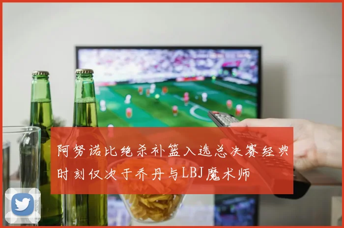 阿努诺比绝杀补篮入选总决赛经典时刻仅次于乔丹与LBJ魔术师