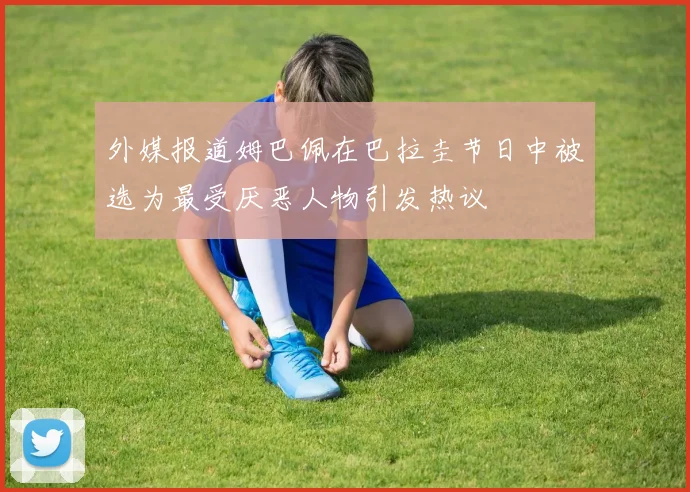 外媒报道姆巴佩在巴拉圭节日中被选为最受厌恶人物引发热议