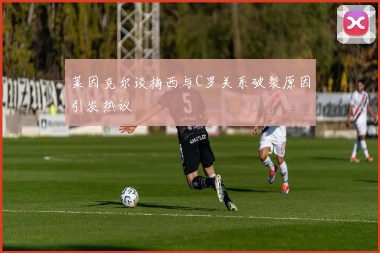 莱因克尔谈梅西与C罗关系破裂原因引发热议