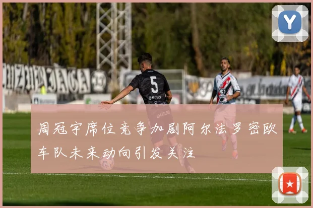 周冠宇席位竞争加剧阿尔法罗密欧车队未来动向引发关注