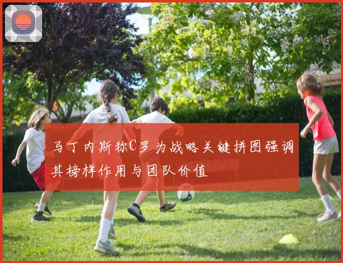 马丁内斯称C罗为战略关键拼图强调其榜样作用与团队价值