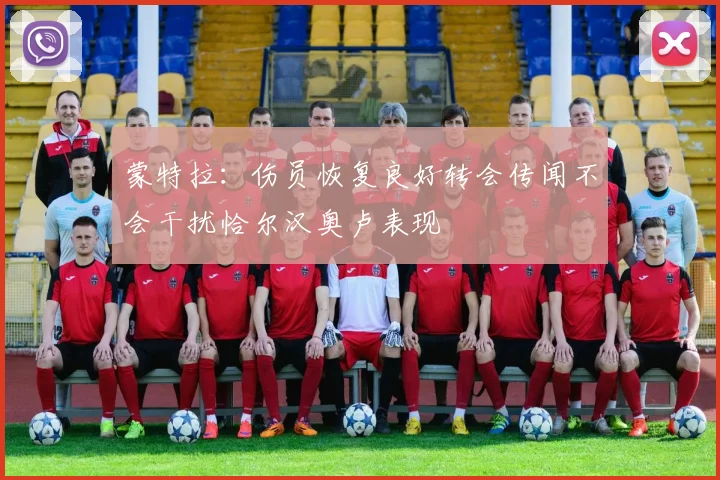 蒙特拉：伤员恢复良好转会传闻不会干扰恰尔汉奥卢表现