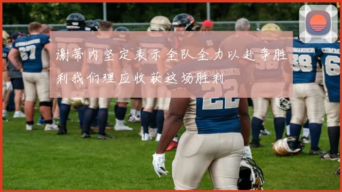 谢蒂内坚定表示全队全力以赴争胜利我们理应收获这场胜利