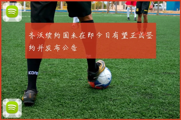 齐沃续约国米在即今日有望正式签约并发布公告
