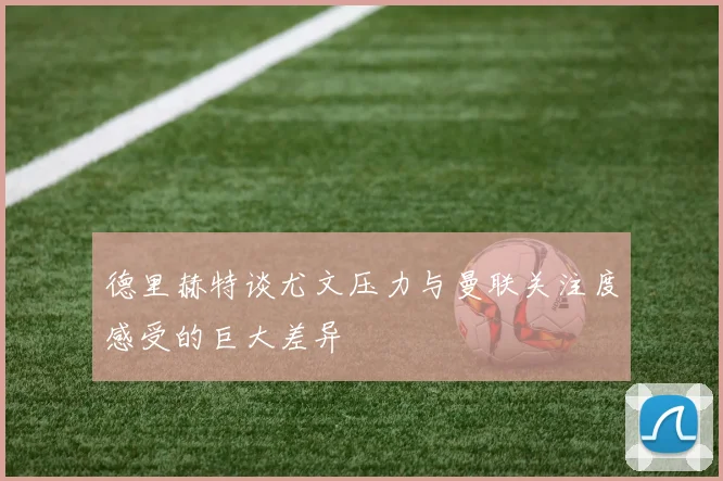 德里赫特谈尤文压力与曼联关注度感受的巨大差异