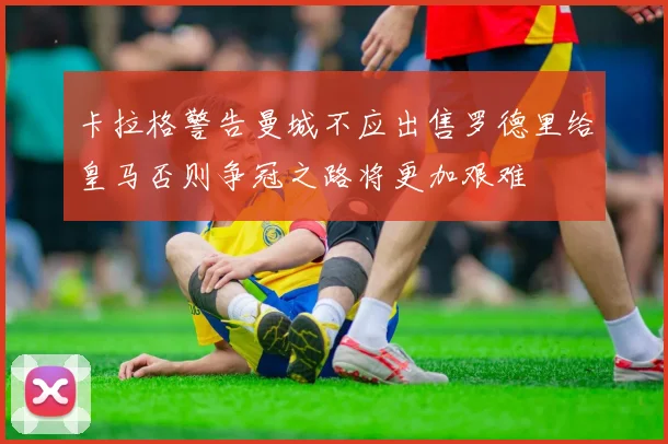 卡拉格警告曼城不应出售罗德里给皇马否则争冠之路将更加艰难