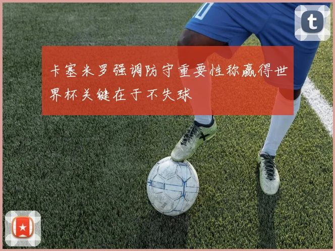卡塞米罗强调防守重要性称赢得世界杯关键在于不失球