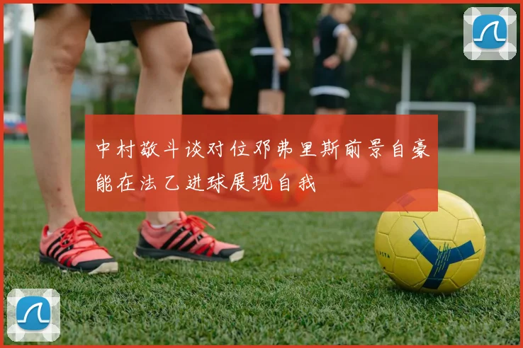 中村敬斗谈对位邓弗里斯前景自豪能在法乙进球展现自我