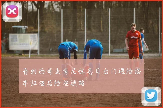 普利西奇麦肯尼休息日出门遇险搭车归酒店险些迷路