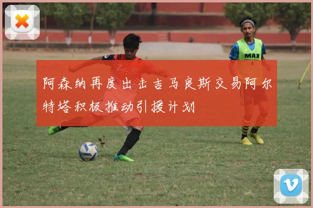 阿森纳再度出击吉马良斯交易阿尔特塔积极推动引援计划