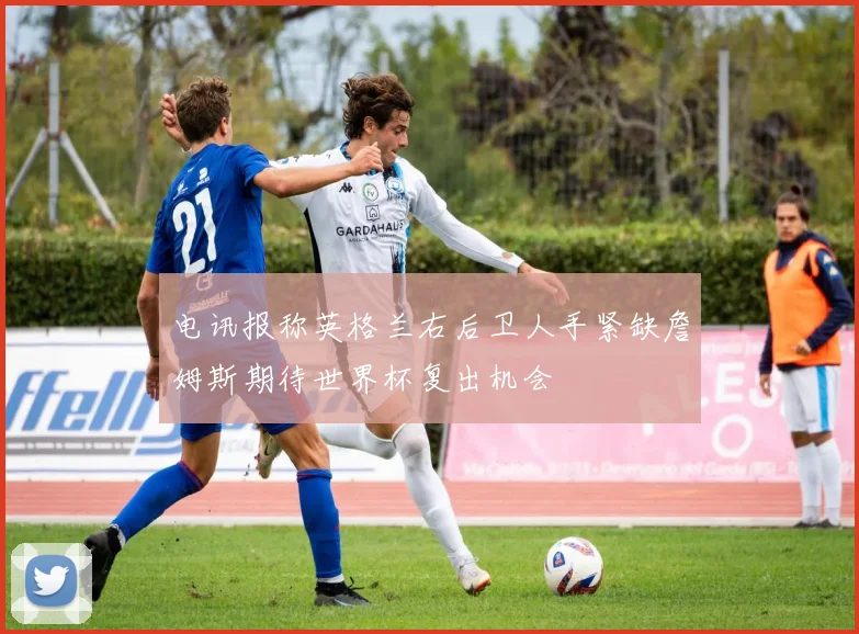 电讯报称英格兰右后卫人手紧缺詹姆斯期待世界杯复出机会