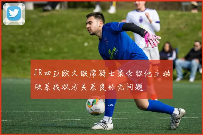 JR回应欧文缺席骑士聚会称他主动联系我双方关系良好无问题