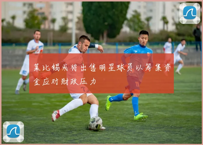 莱比锡或将出售明星球员以筹集资金应对财政压力