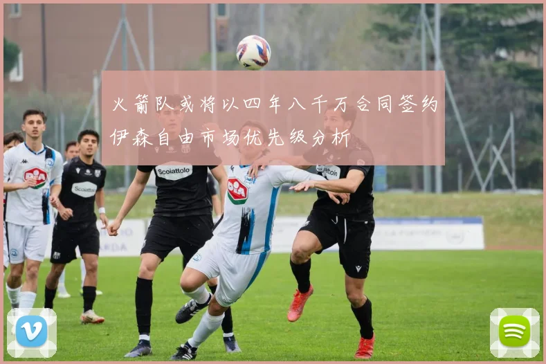 火箭队或将以四年八千万合同签约伊森自由市场优先级分析