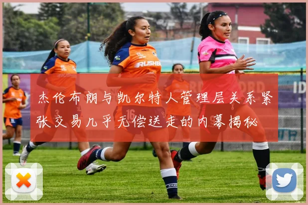 杰伦布朗与凯尔特人管理层关系紧张交易几乎无偿送走的内幕揭秘