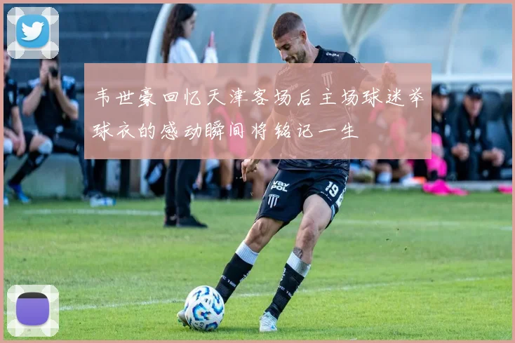 韦世豪回忆天津客场后主场球迷举球衣的感动瞬间将铭记一生