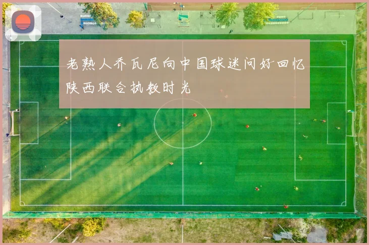老熟人乔瓦尼向中国球迷问好回忆陕西联合执教时光